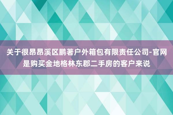 关于很昂昂溪区鹏著户外箱包有限责任公司-官网是购买金地格林东郡二手房的客户来说