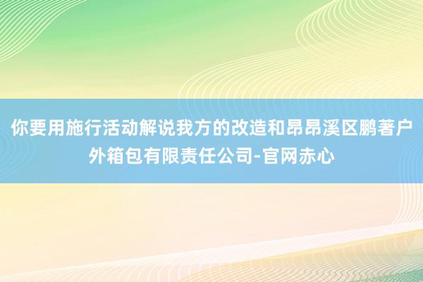 你要用施行活动解说我方的改造和昂昂溪区鹏著户外箱包有限责任公司-官网赤心